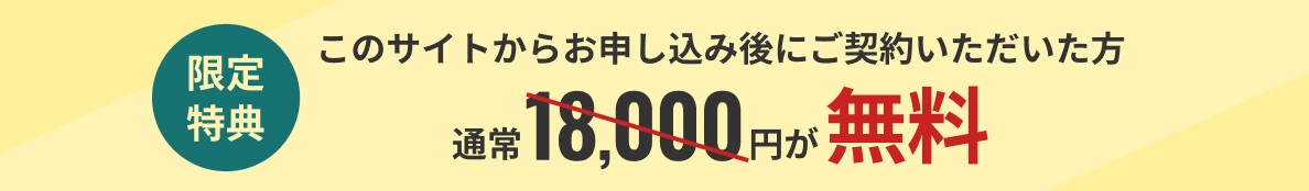 限定特典 このサイトからお申し込み後にご契約いただいた方通常18,000円が無料