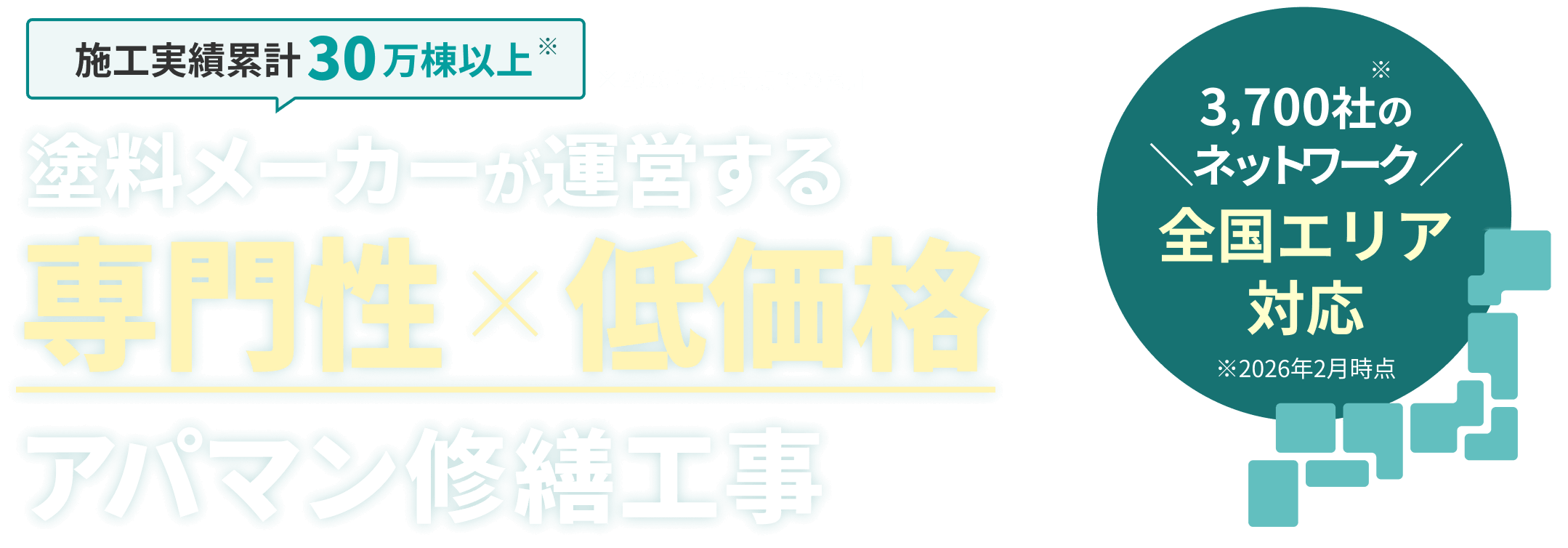 施工実績累計30万棟以上 ※2026年3月時点での累計 塗料メーカーが運営する 専門性×低価格 アパマン修繕工事 3,700社のネットワーク ※2026年2月時点 全国エリア対応